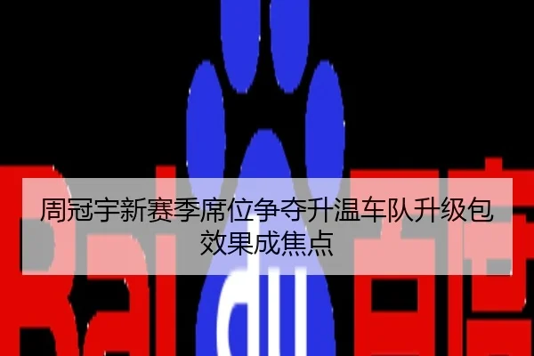 周冠宇新赛季席位争夺升温车队升级包效果成焦点