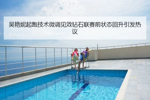 吴艳妮起跑技术微调见效钻石联赛前状态回升引发热议