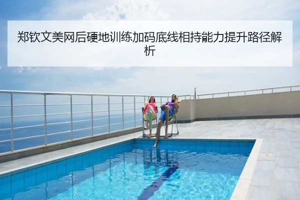 郑钦文美网后硬地训练加码底线相持能力提升路径解析