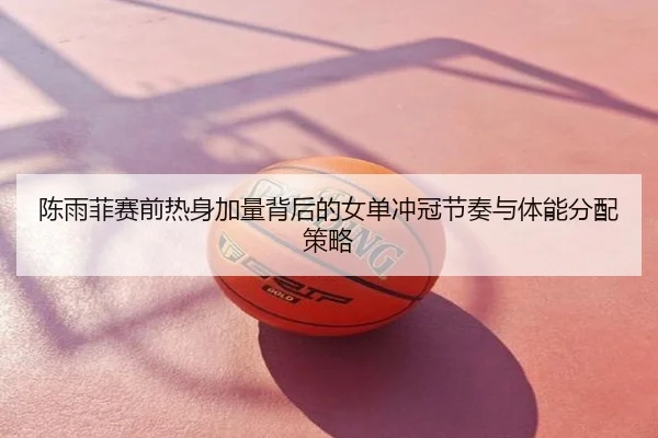 陈雨菲赛前热身加量背后的女单冲冠节奏与体能分配策略