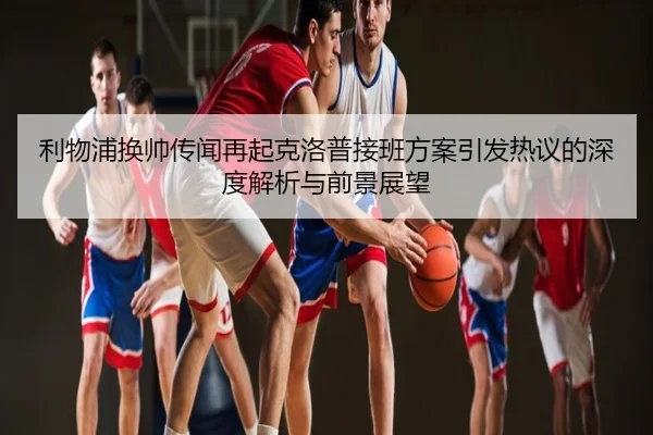利物浦换帅传闻再起克洛普接班方案引发热议的深度解析与前景展望