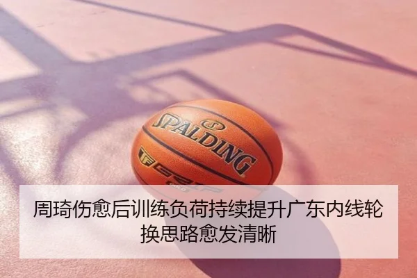 周琦伤愈后训练负荷持续提升广东内线轮换思路愈发清晰