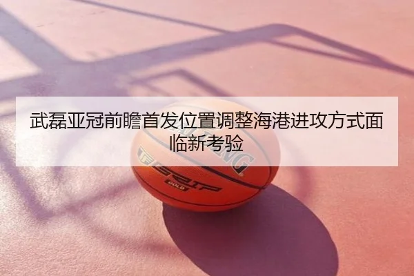 武磊亚冠前瞻首发位置调整海港进攻方式面临新考验